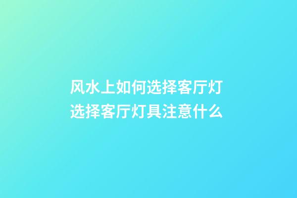 风水上如何选择客厅灯 选择客厅灯具注意什么